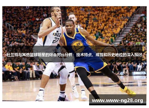 杜兰特与其他篮球明星的综合对比分析：技术特点、成就和历史地位的深入探讨