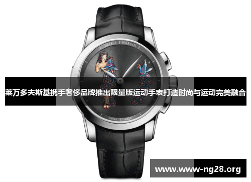 莱万多夫斯基携手奢侈品牌推出限量版运动手表打造时尚与运动完美融合