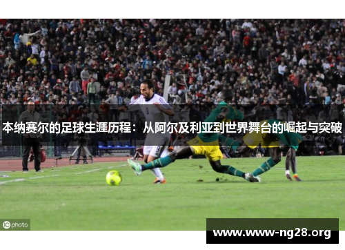 本纳赛尔的足球生涯历程：从阿尔及利亚到世界舞台的崛起与突破