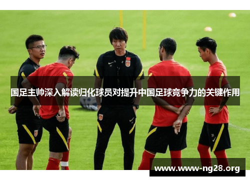 国足主帅深入解读归化球员对提升中国足球竞争力的关键作用
