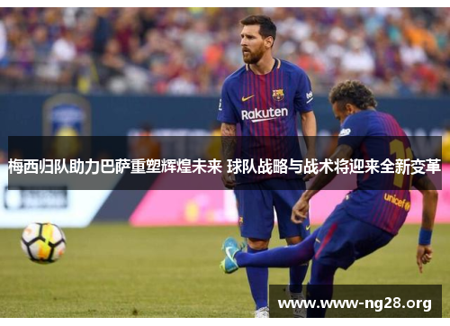梅西归队助力巴萨重塑辉煌未来 球队战略与战术将迎来全新变革