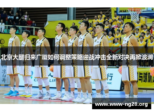 北京大腿归来广厦如何调整策略迎战冲击全新对决再掀波澜