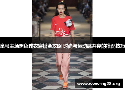 皇马主场黑色球衣穿搭全攻略 时尚与运动感并存的搭配技巧