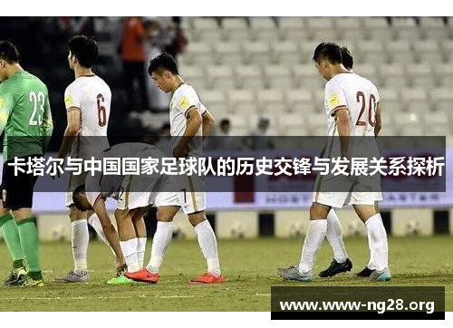 卡塔尔与中国国家足球队的历史交锋与发展关系探析