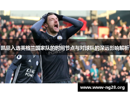 凯恩入选英格兰国家队的时间节点与对球队的深远影响解析