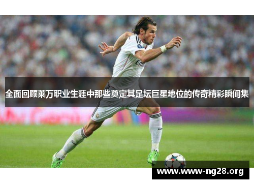 全面回顾莱万职业生涯中那些奠定其足坛巨星地位的传奇精彩瞬间集