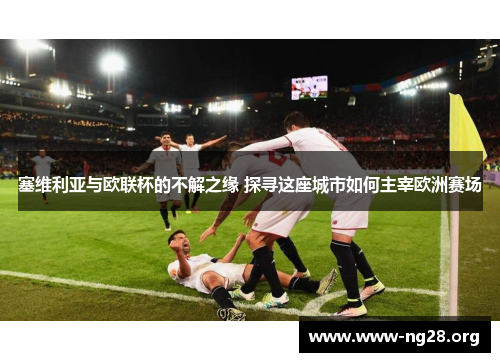 塞维利亚与欧联杯的不解之缘 探寻这座城市如何主宰欧洲赛场