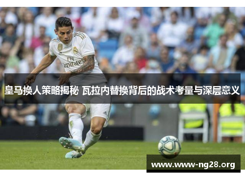皇马换人策略揭秘 瓦拉内替换背后的战术考量与深层意义 皇马换人策略揭秘 瓦拉内替换背后的战术考量与深层意义